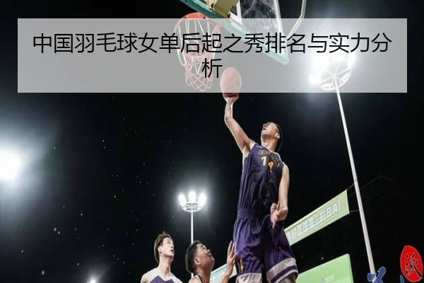 中国羽毛球女单后起之秀排名与实力分析
